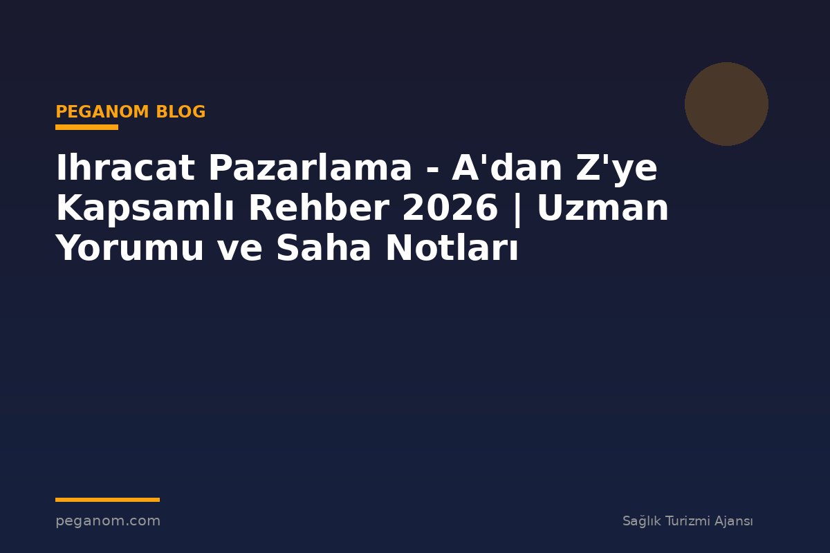 Ihracat Pazarlama - A'dan Z'ye Kapsamlı Rehber 2026 | Uzman Yorumu ve Saha Notları