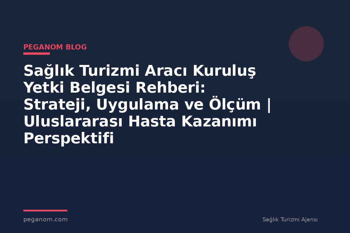 Sağlık Turizmi Aracı Kuruluş Yetki Belgesi Rehberi: Strateji, Uygulama ve Ölçüm | Uluslararası Hasta Kazanımı Perspektifi