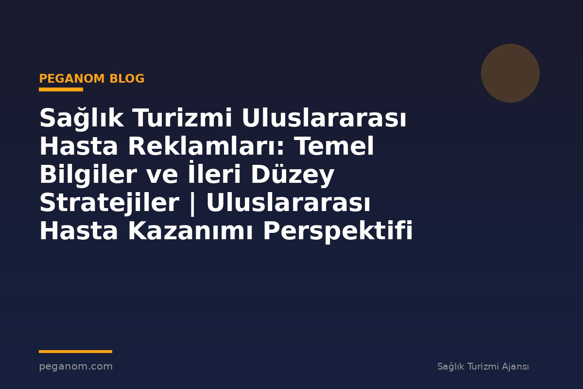 Sağlık Turizmi Uluslararası Hasta Reklamları: Temel Bilgiler ve İleri Düzey Stratejiler | Uluslararası Hasta Kazanımı Perspektifi