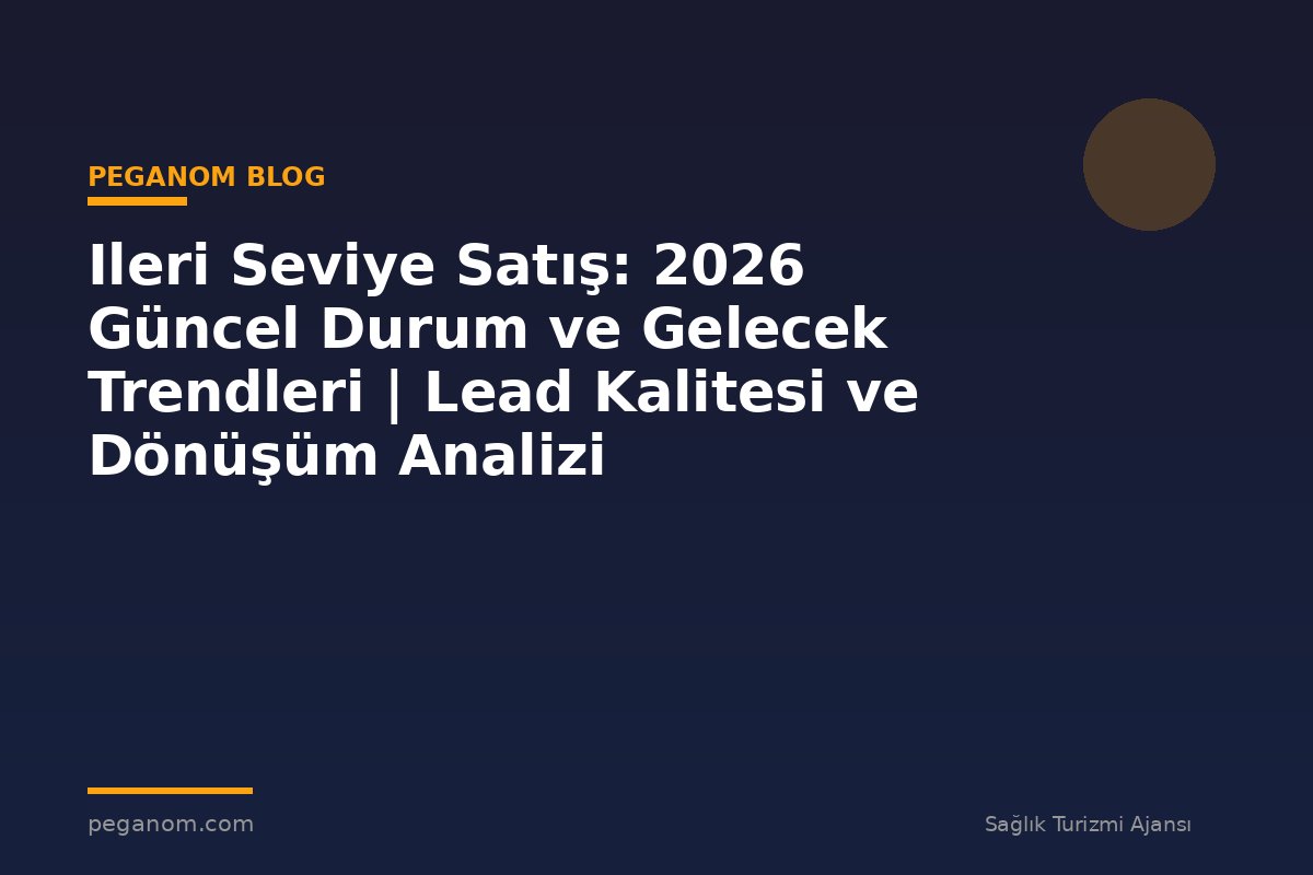 Ileri Seviye Satış: 2026 Güncel Durum ve Gelecek Trendleri | Lead Kalitesi ve Dönüşüm Analizi