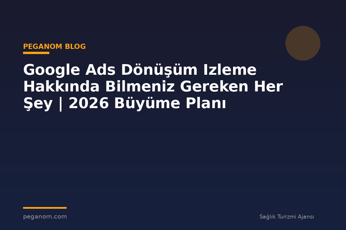 Google Ads Dönüşüm Izleme Hakkında Bilmeniz Gereken Her Şey | 2026 Büyüme Planı