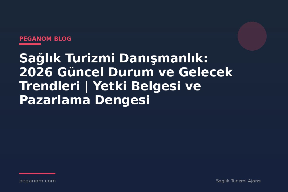 Sağlık Turizmi Danışmanlık: 2026 Güncel Durum ve Gelecek Trendleri | Yetki Belgesi ve Pazarlama Dengesi