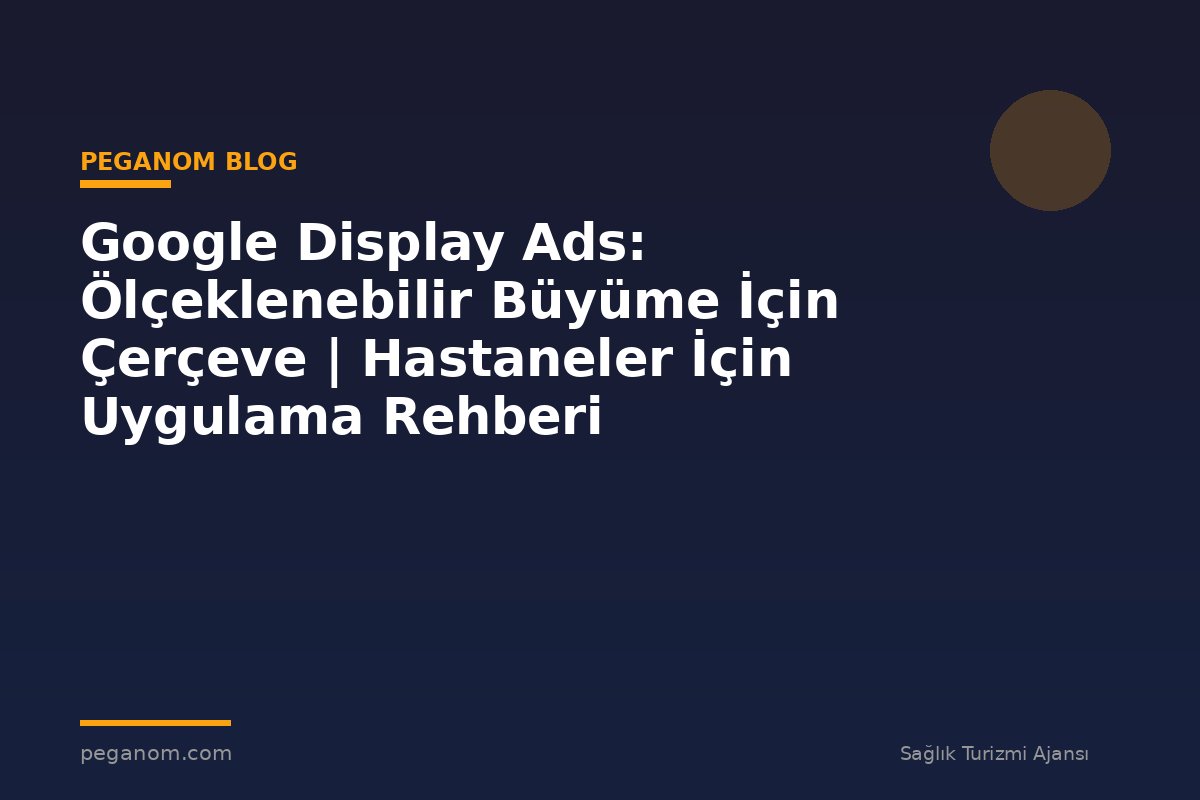 Google Display Ads: Ölçeklenebilir Büyüme İçin Çerçeve | Hastaneler İçin Uygulama Rehberi
