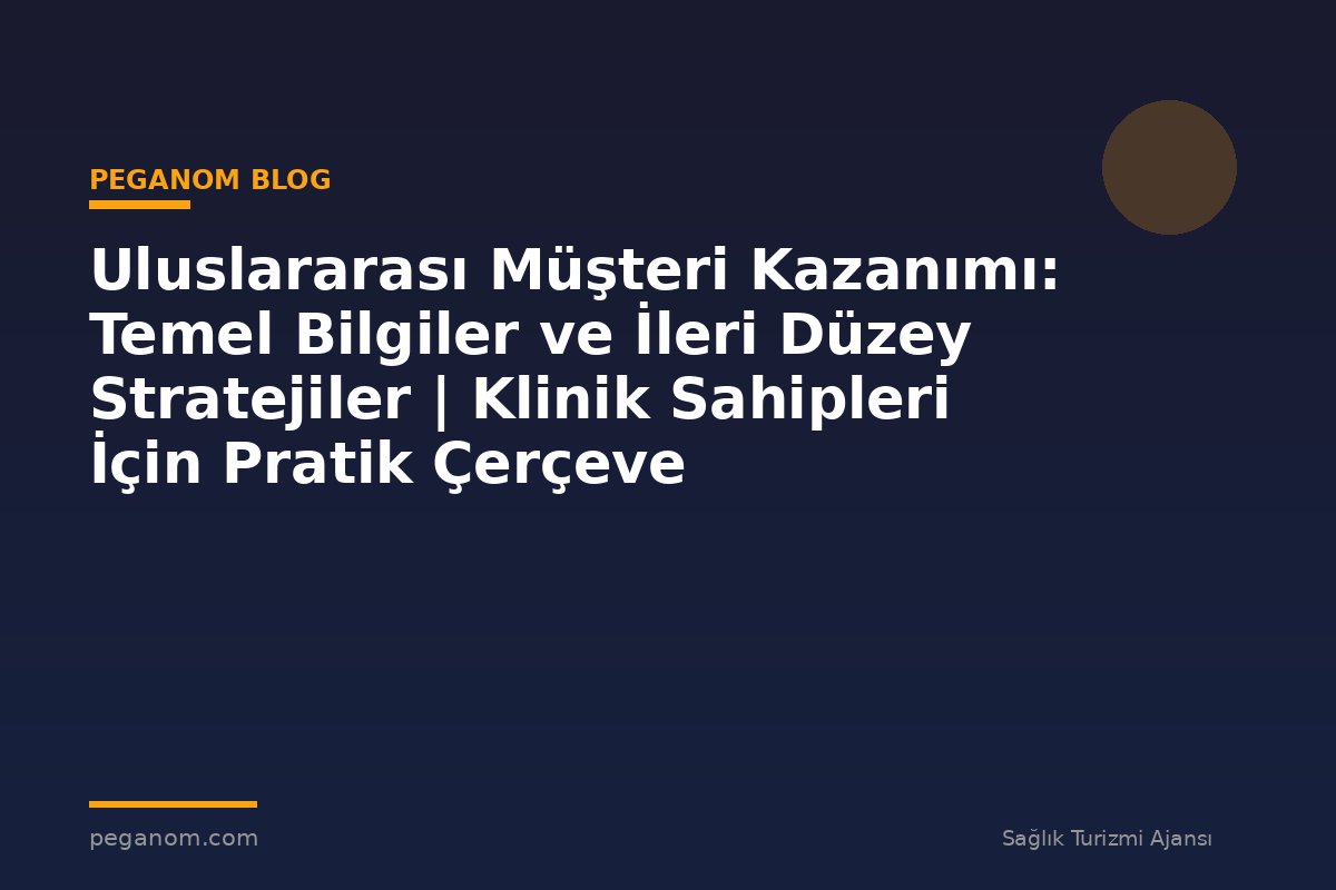 Uluslararası Müşteri Kazanımı: Temel Bilgiler ve İleri Düzey Stratejiler | Klinik Sahipleri İçin Pratik Çerçeve
