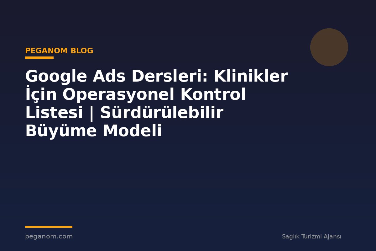 Google Ads Dersleri: Klinikler İçin Operasyonel Kontrol Listesi | Sürdürülebilir Büyüme Modeli