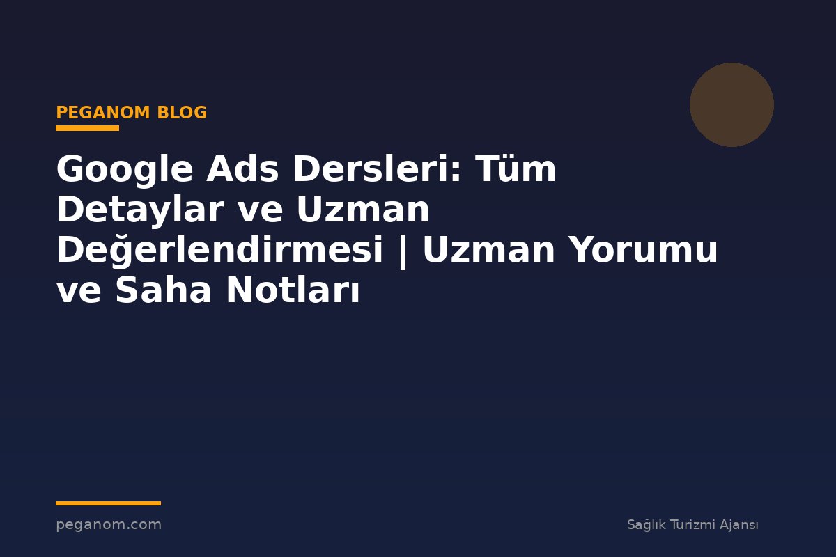 Google Ads Dersleri: Tüm Detaylar ve Uzman Değerlendirmesi | Uzman Yorumu ve Saha Notları