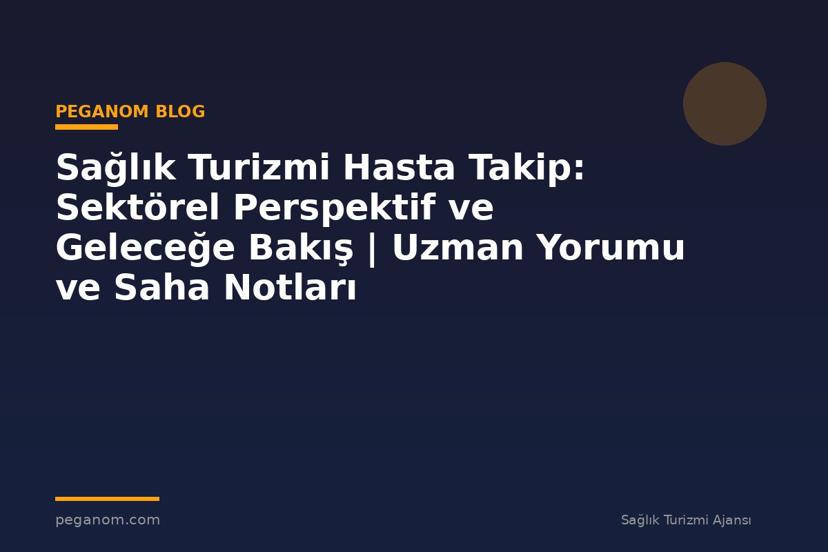 Sağlık Turizmi Hasta Takip: Sektörel Perspektif ve Geleceğe Bakış | Uzman Yorumu ve Saha Notları
