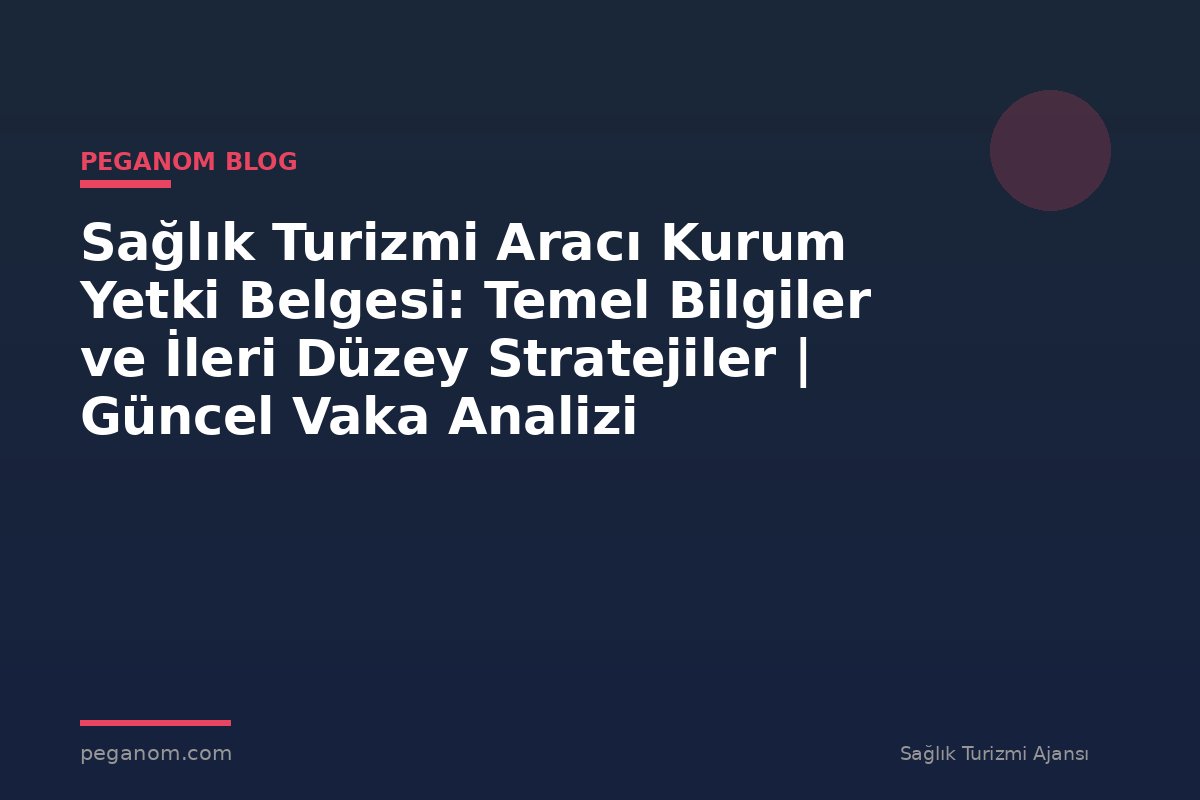 Sağlık Turizmi Aracı Kurum Yetki Belgesi: Temel Bilgiler ve İleri Düzey Stratejiler | Güncel Vaka Analizi