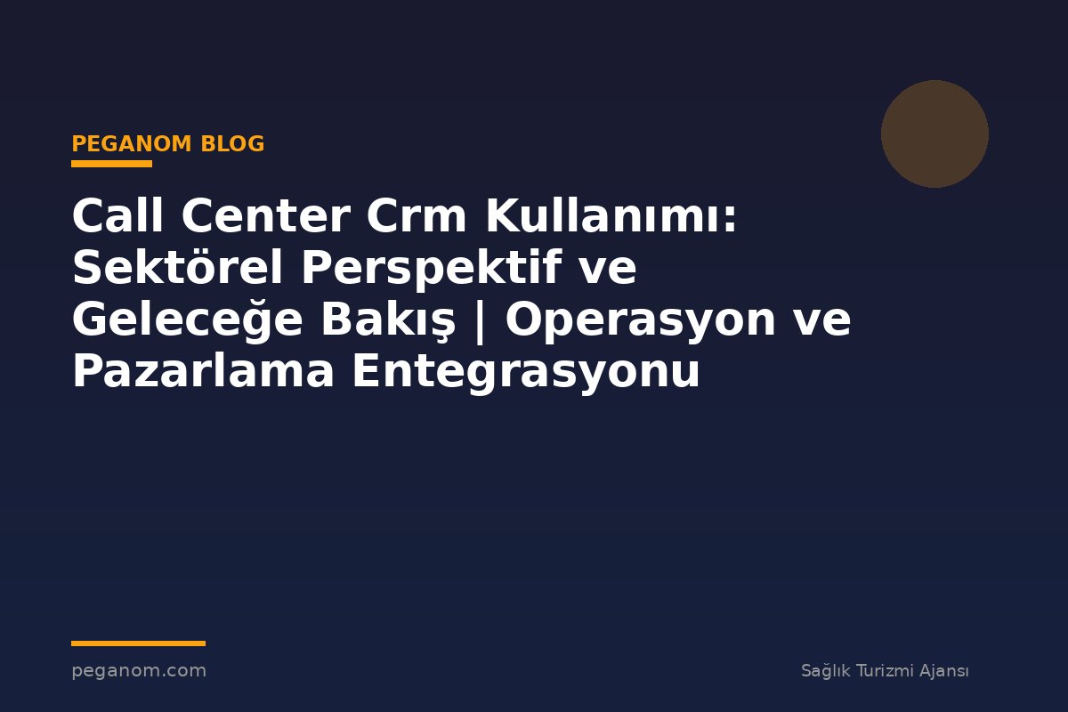 Call Center Crm Kullanımı: Sektörel Perspektif ve Geleceğe Bakış | Operasyon ve Pazarlama Entegrasyonu