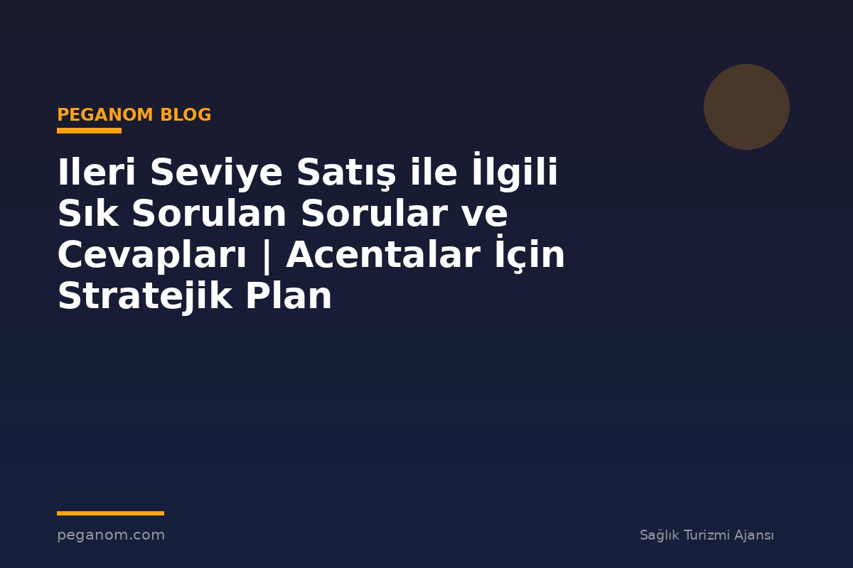 Ileri Seviye Satış ile İlgili Sık Sorulan Sorular ve Cevapları | Acentalar İçin Stratejik Plan