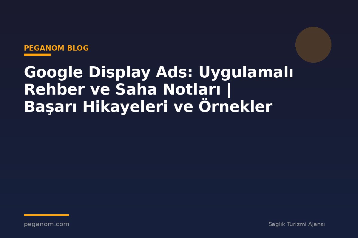 Google Display Ads: Uygulamalı Rehber ve Saha Notları | Başarı Hikayeleri ve Örnekler