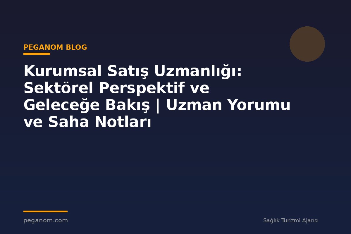 Kurumsal Satış Uzmanlığı: Sektörel Perspektif ve Geleceğe Bakış | Uzman Yorumu ve Saha Notları