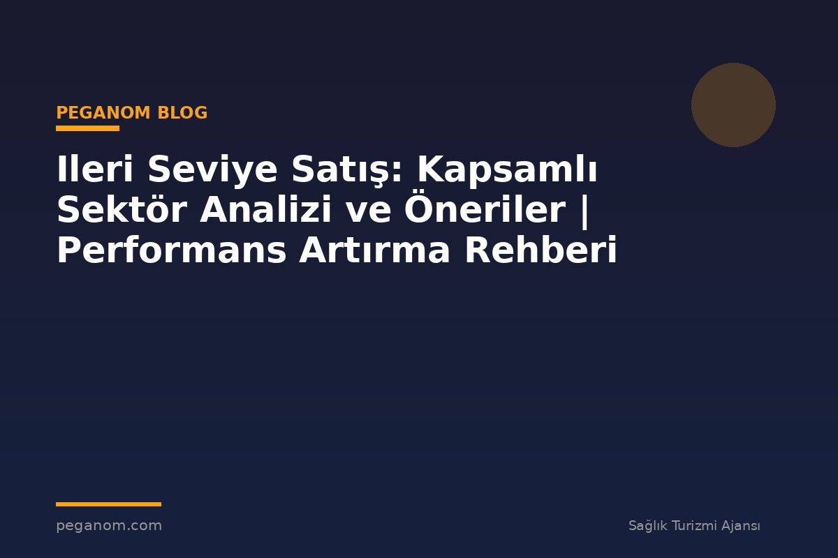 Ileri Seviye Satış: Kapsamlı Sektör Analizi ve Öneriler | Performans Artırma Rehberi