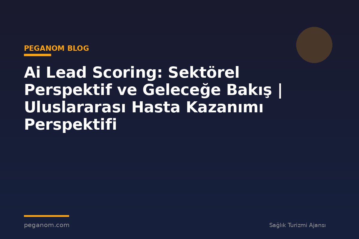 Ai Lead Scoring: Sektörel Perspektif ve Geleceğe Bakış | Uluslararası Hasta Kazanımı Perspektifi