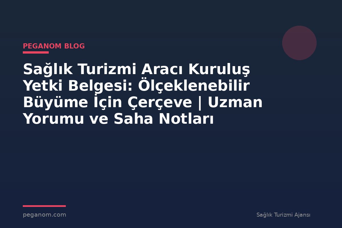 Sağlık Turizmi Aracı Kuruluş Yetki Belgesi: Ölçeklenebilir Büyüme İçin Çerçeve | Uzman Yorumu ve Saha Notları