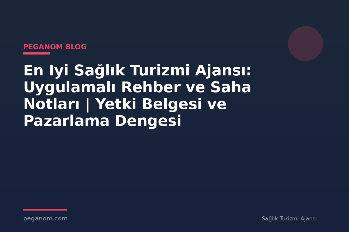 En Iyi Sağlık Turizmi Ajansı: Uygulamalı Rehber ve Saha Notları | Yetki Belgesi ve Pazarlama Dengesi