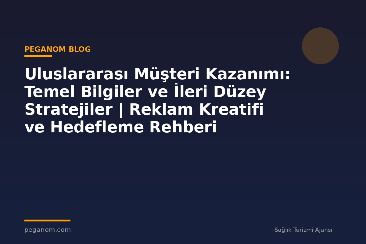 Uluslararası Müşteri Kazanımı: Temel Bilgiler ve İleri Düzey Stratejiler | Reklam Kreatifi ve Hedefleme Rehberi