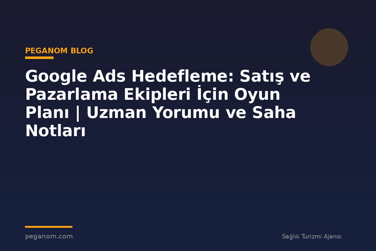 Google Ads Hedefleme: Satış ve Pazarlama Ekipleri İçin Oyun Planı | Uzman Yorumu ve Saha Notları