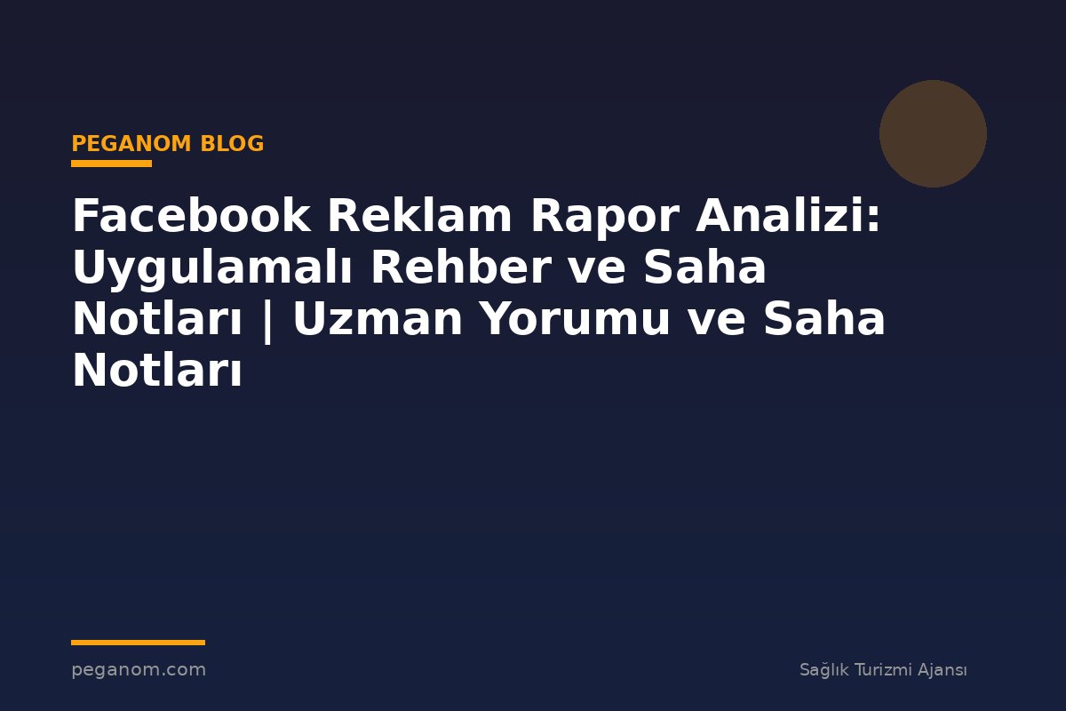 Facebook Reklam Rapor Analizi: Uygulamalı Rehber ve Saha Notları | Uzman Yorumu ve Saha Notları