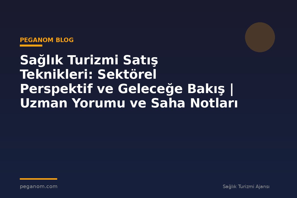 Sağlık Turizmi Satış Teknikleri: Sektörel Perspektif ve Geleceğe Bakış | Uzman Yorumu ve Saha Notları