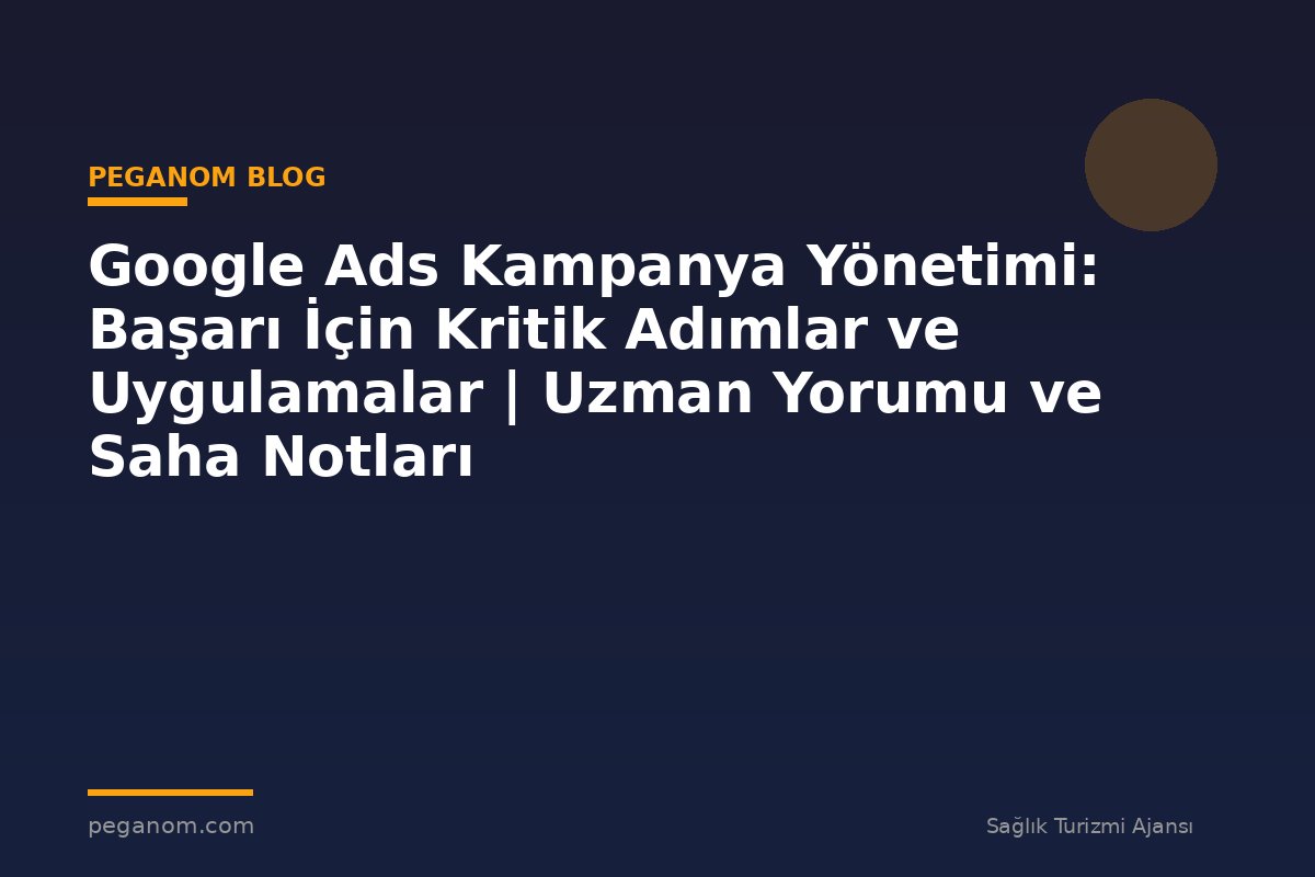 Google Ads Kampanya Yönetimi: Başarı İçin Kritik Adımlar ve Uygulamalar | Uzman Yorumu ve Saha Notları