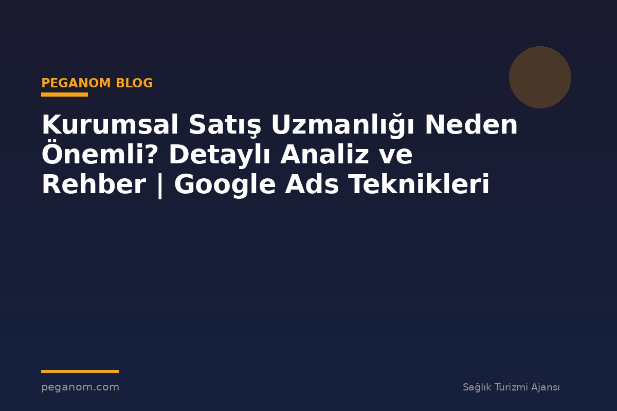 Kurumsal Satış Uzmanlığı Neden Önemli? Detaylı Analiz ve Rehber | Google Ads Teknikleri