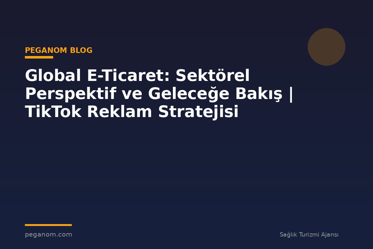 Global E-Ticaret: Sektörel Perspektif ve Geleceğe Bakış | TikTok Reklam Stratejisi