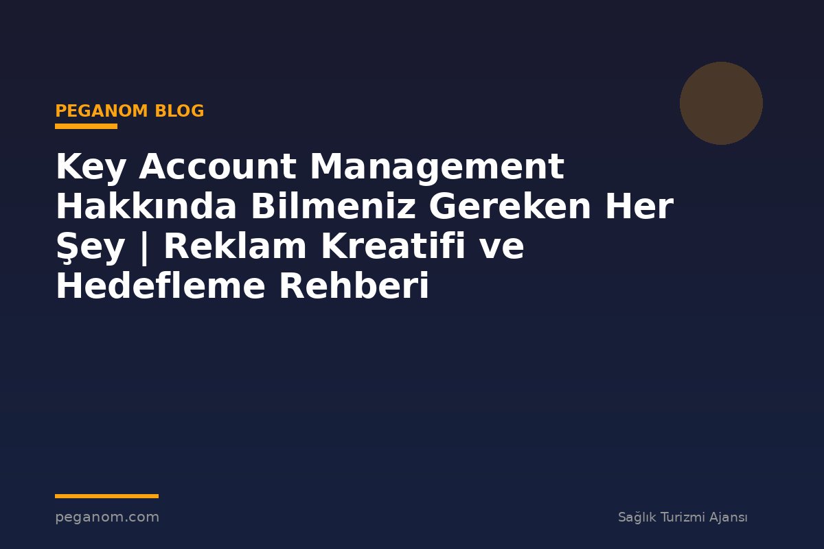 Key Account Management Hakkında Bilmeniz Gereken Her Şey | Reklam Kreatifi ve Hedefleme Rehberi