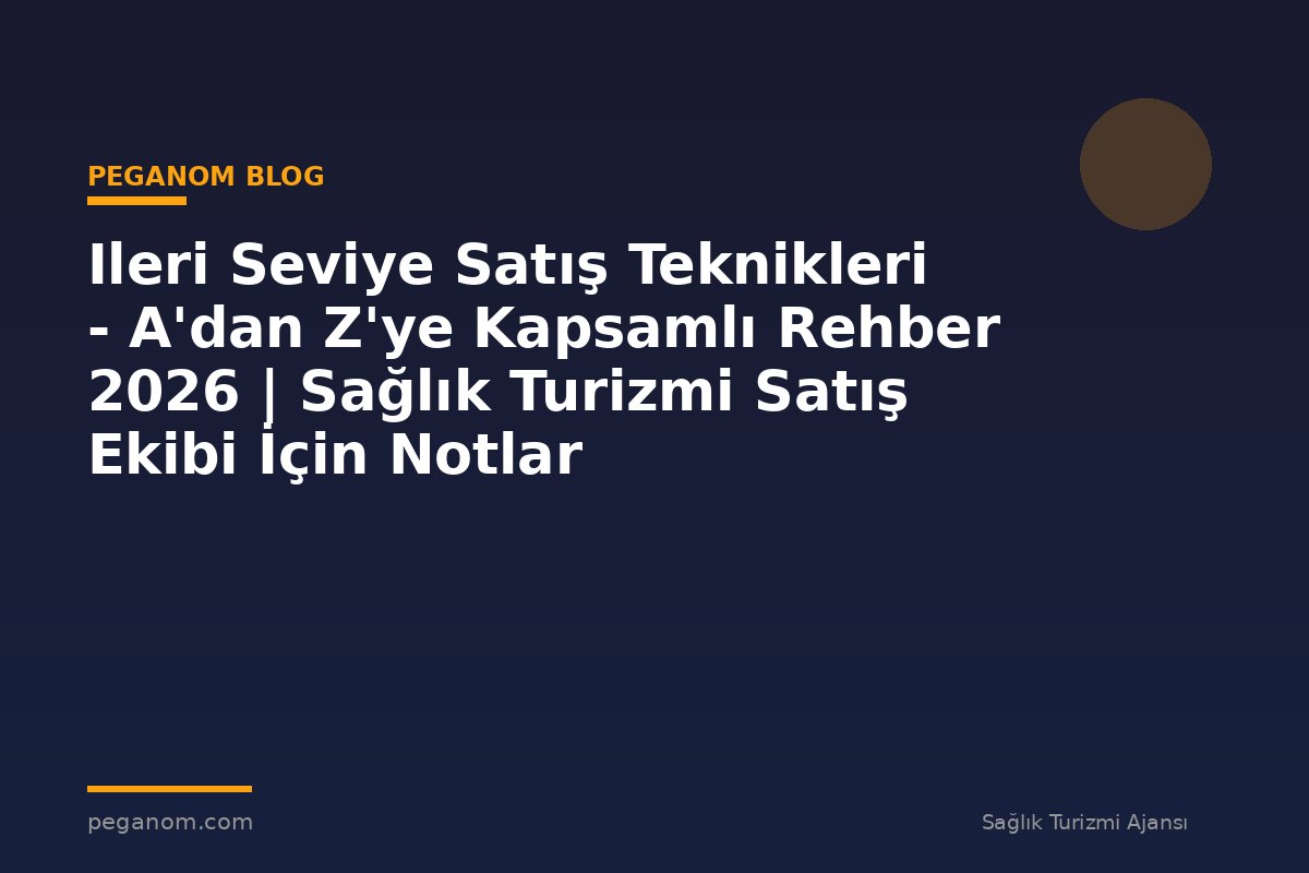 Ileri Seviye Satış Teknikleri - A'dan Z'ye Kapsamlı Rehber 2026 | Sağlık Turizmi Satış Ekibi İçin Notlar