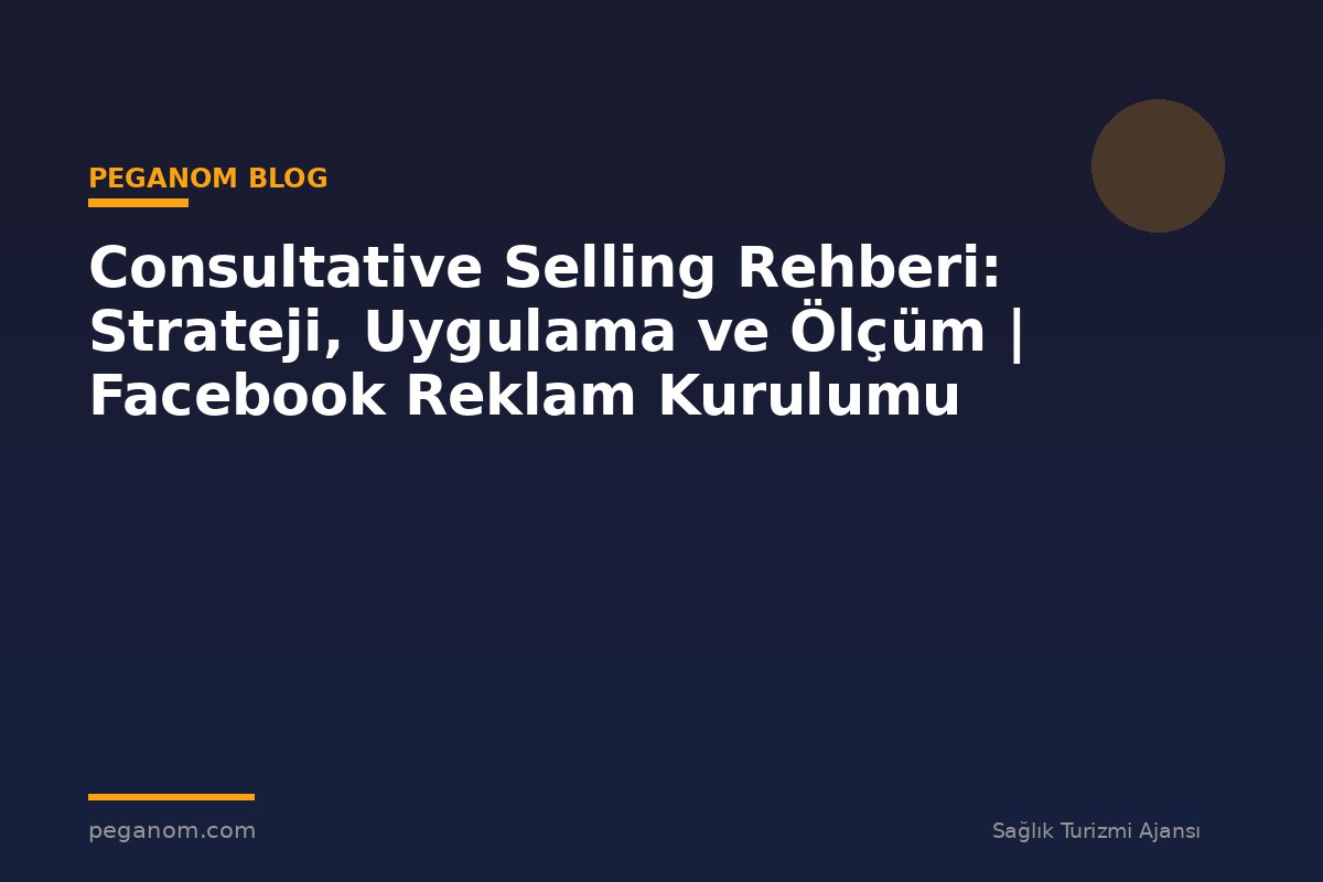 Consultative Selling Rehberi: Strateji, Uygulama ve Ölçüm | Facebook Reklam Kurulumu