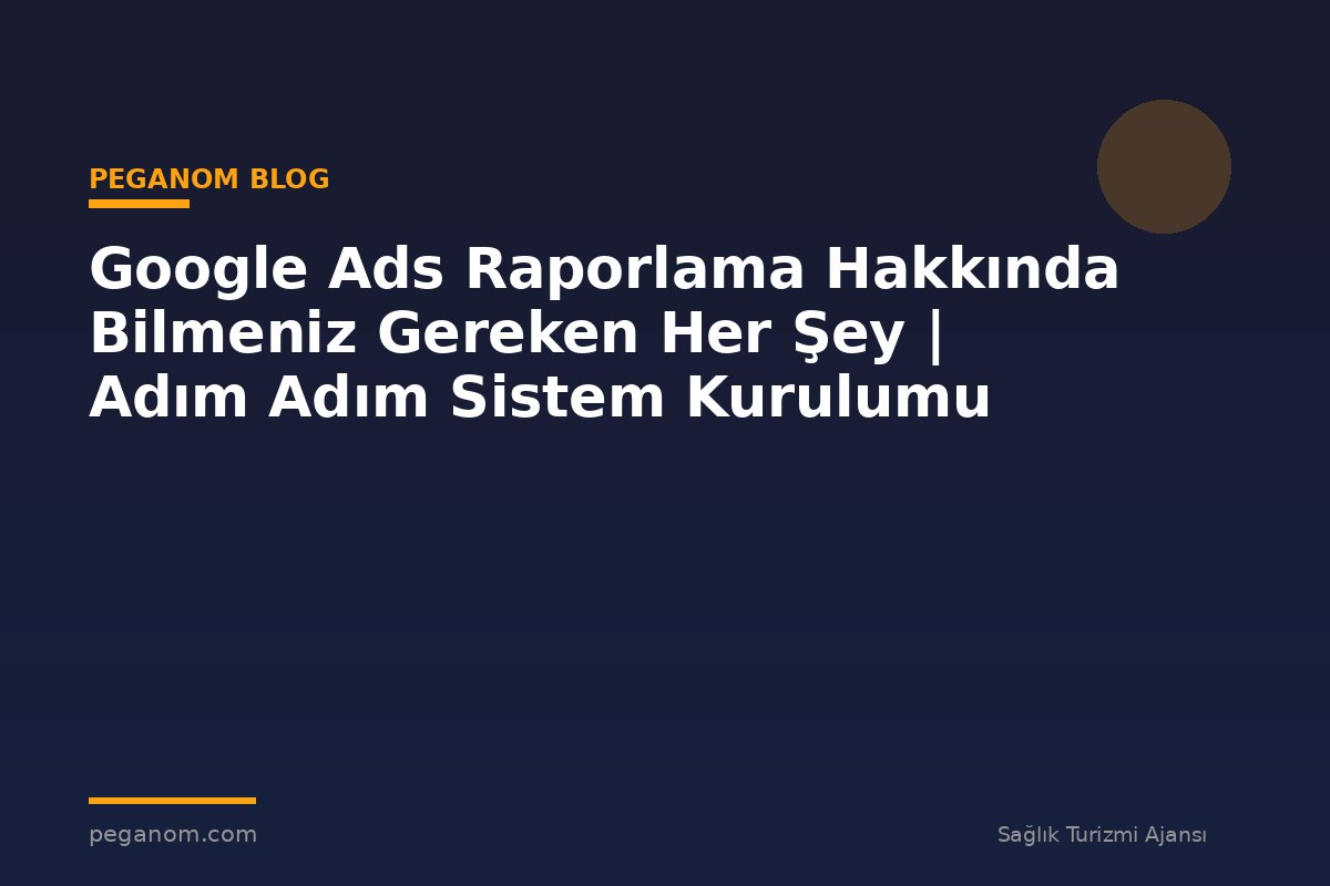 Google Ads Raporlama Hakkında Bilmeniz Gereken Her Şey | Adım Adım Sistem Kurulumu