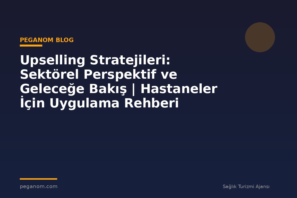 Upselling Stratejileri: Sektörel Perspektif ve Geleceğe Bakış | Hastaneler İçin Uygulama Rehberi