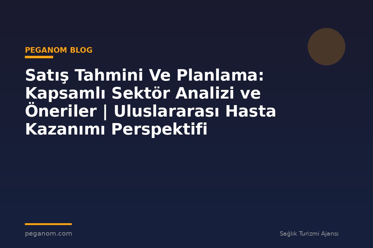 Satış Tahmini Ve Planlama: Kapsamlı Sektör Analizi ve Öneriler | Uluslararası Hasta Kazanımı Perspektifi