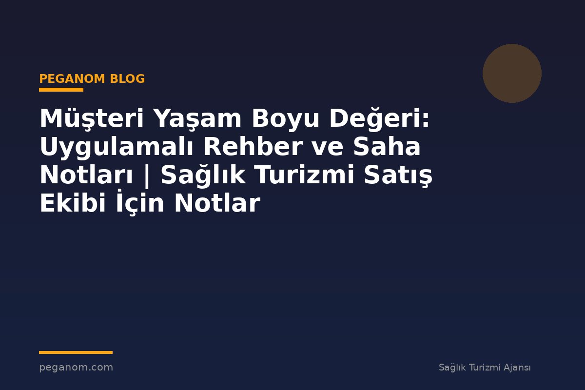 Müşteri Yaşam Boyu Değeri: Uygulamalı Rehber ve Saha Notları | Sağlık Turizmi Satış Ekibi İçin Notlar