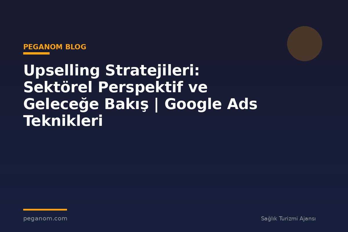 Upselling Stratejileri: Sektörel Perspektif ve Geleceğe Bakış | Google Ads Teknikleri