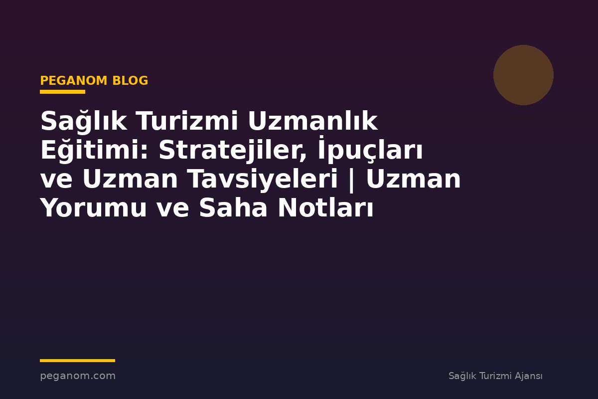 Sağlık Turizmi Uzmanlık Eğitimi: Stratejiler, İpuçları ve Uzman Tavsiyeleri | Uzman Yorumu ve Saha Notları