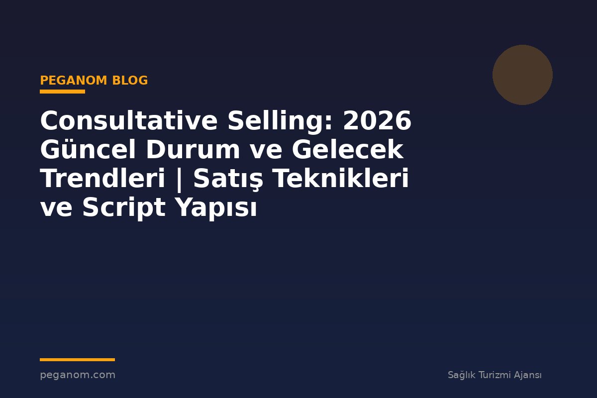 Consultative Selling: 2026 Güncel Durum ve Gelecek Trendleri | Satış Teknikleri ve Script Yapısı