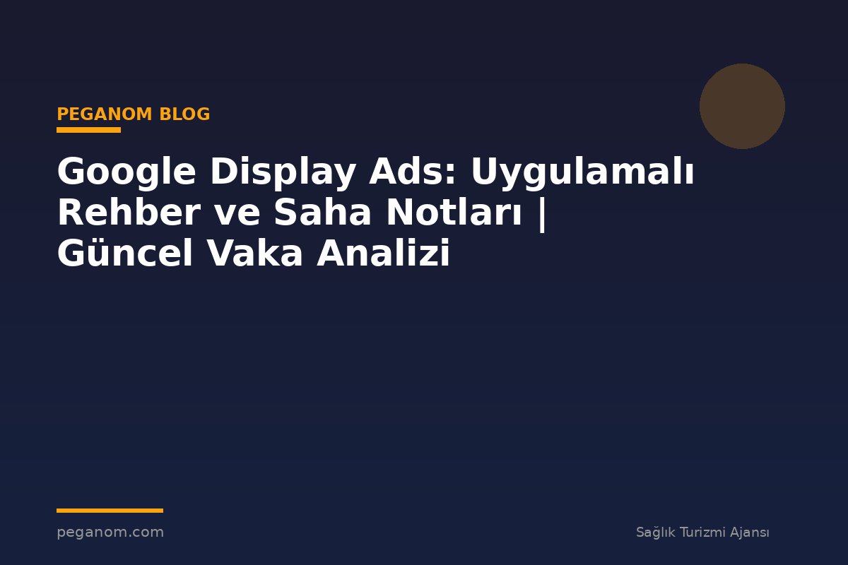 Google Display Ads: Uygulamalı Rehber ve Saha Notları | Güncel Vaka Analizi