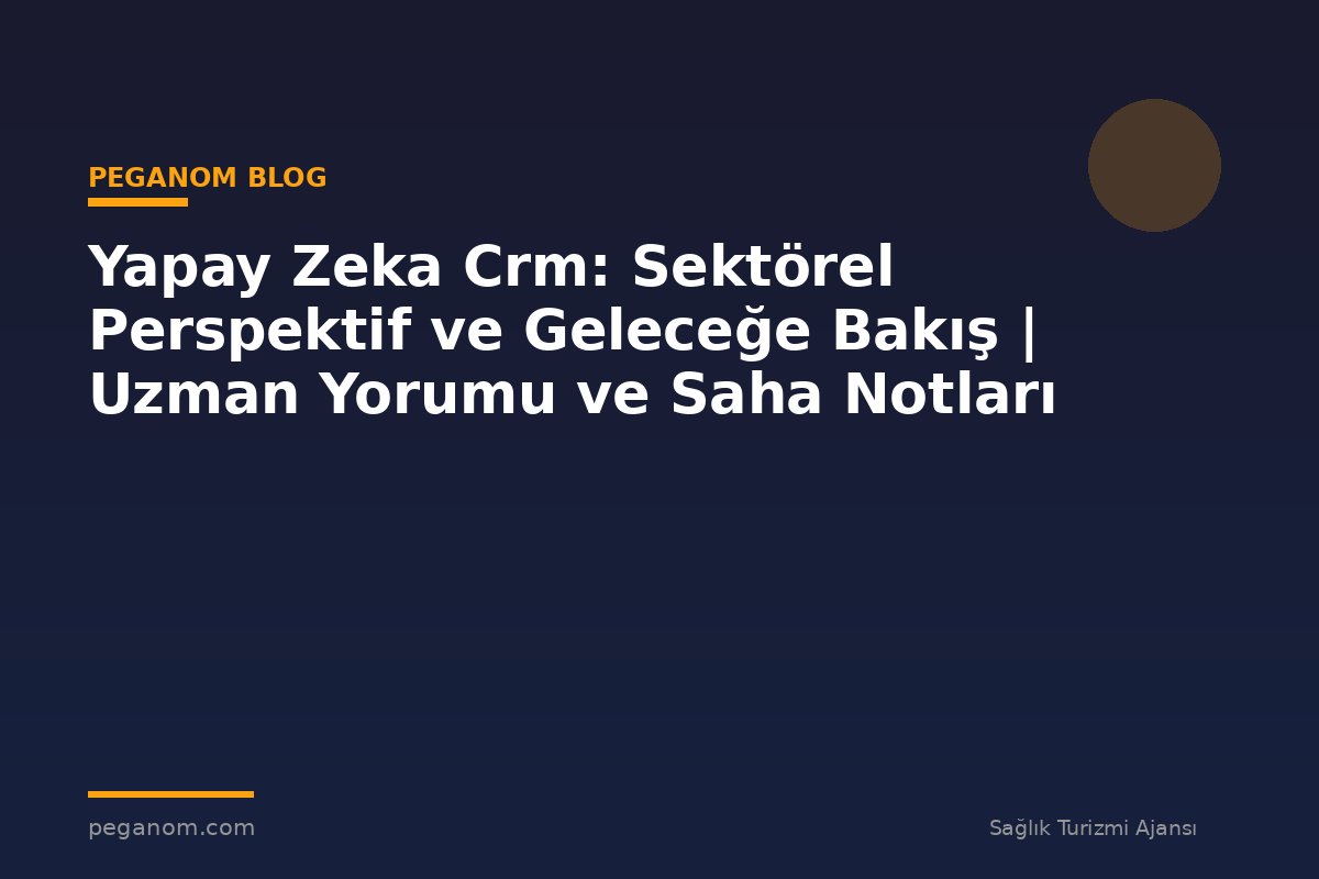 Yapay Zeka Crm: Sektörel Perspektif ve Geleceğe Bakış | Uzman Yorumu ve Saha Notları