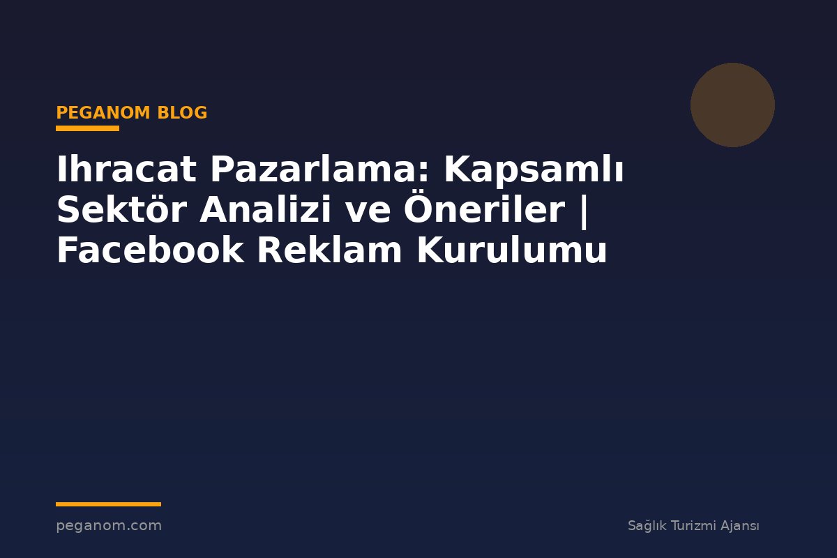 Ihracat Pazarlama: Kapsamlı Sektör Analizi ve Öneriler | Facebook Reklam Kurulumu