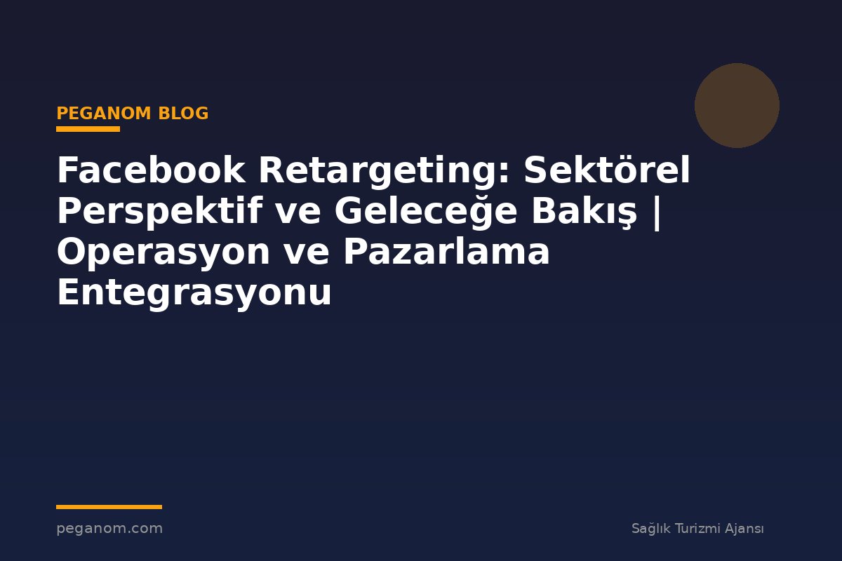 Facebook Retargeting: Sektörel Perspektif ve Geleceğe Bakış | Operasyon ve Pazarlama Entegrasyonu
