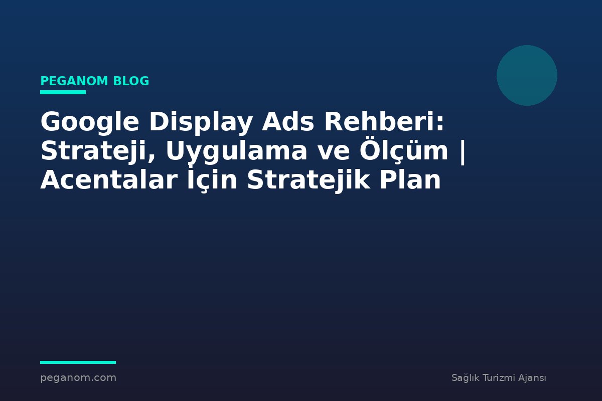 Google Display Ads Rehberi: Strateji, Uygulama ve Ölçüm | Acentalar İçin Stratejik Plan