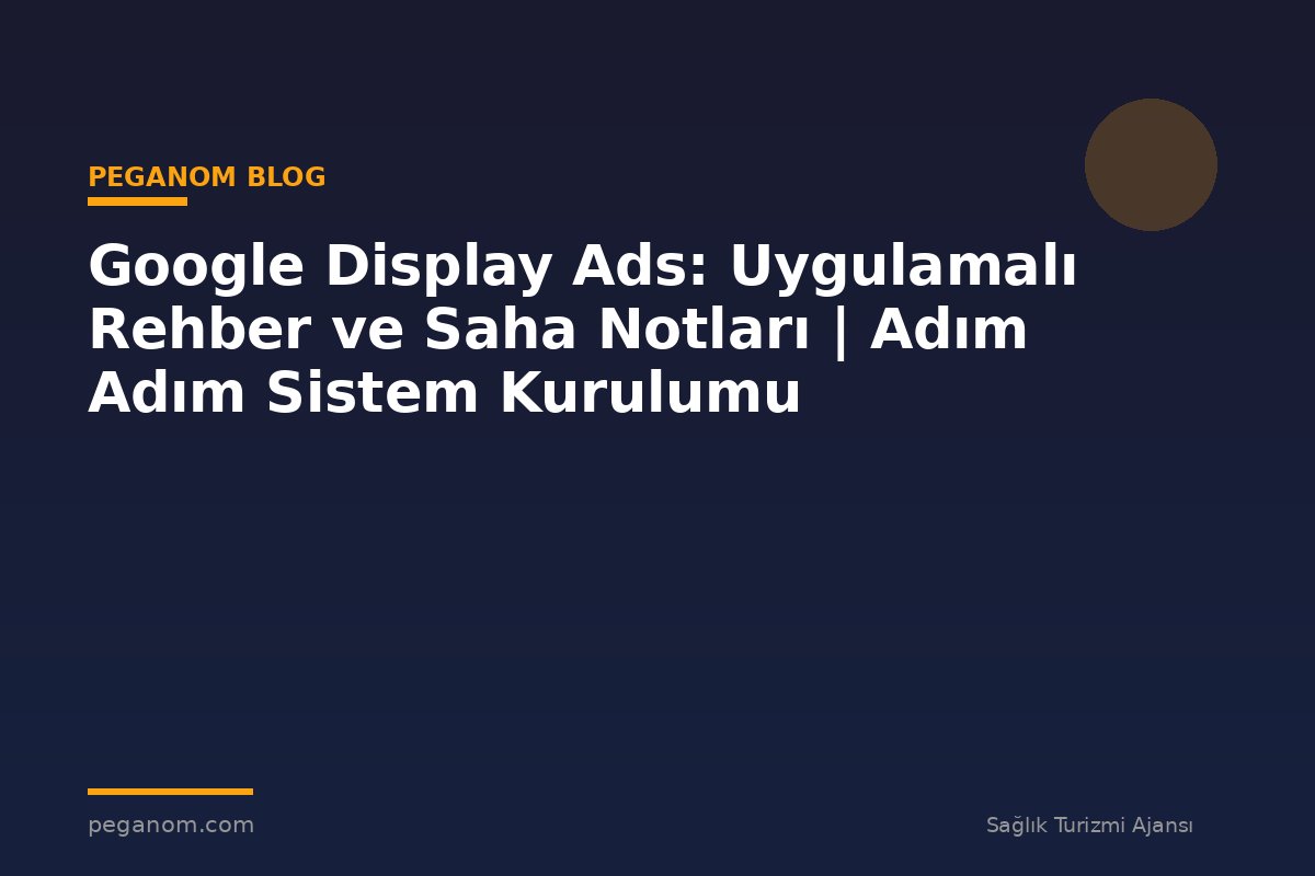 Google Display Ads: Uygulamalı Rehber ve Saha Notları | Adım Adım Sistem Kurulumu