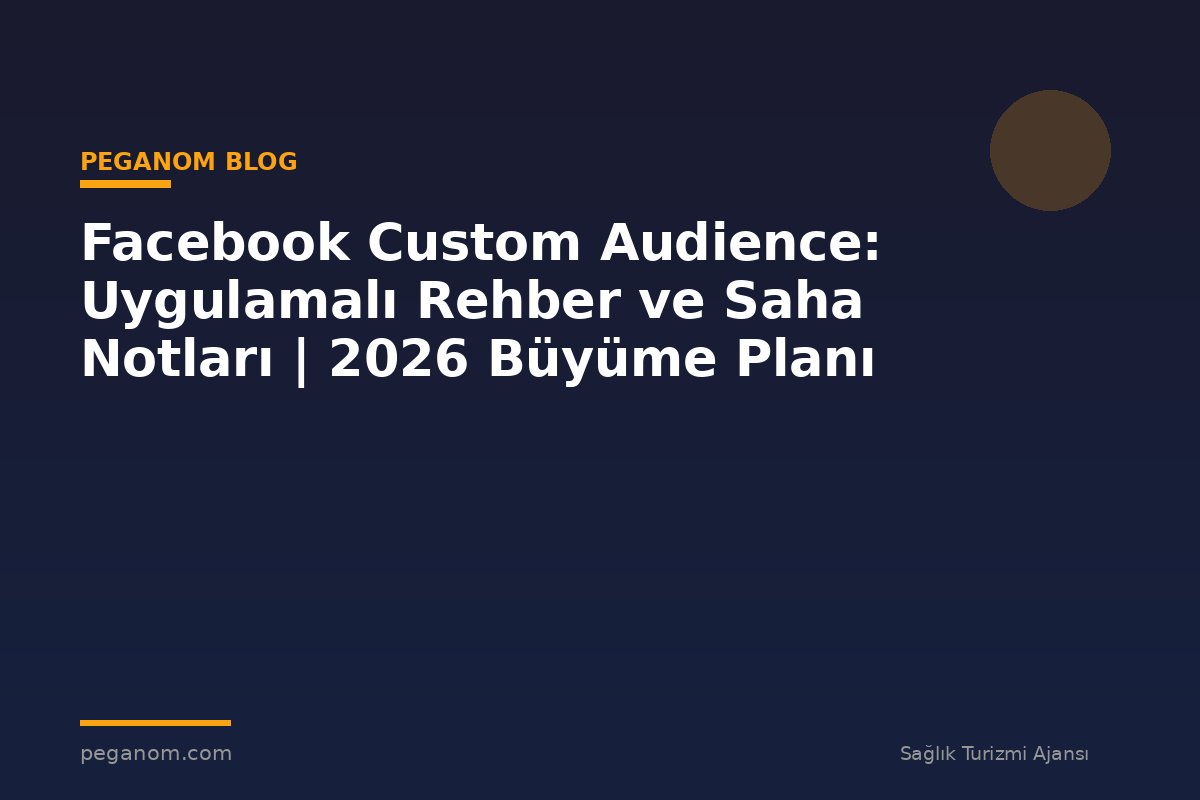 Facebook Custom Audience: Uygulamalı Rehber ve Saha Notları | 2026 Büyüme Planı
