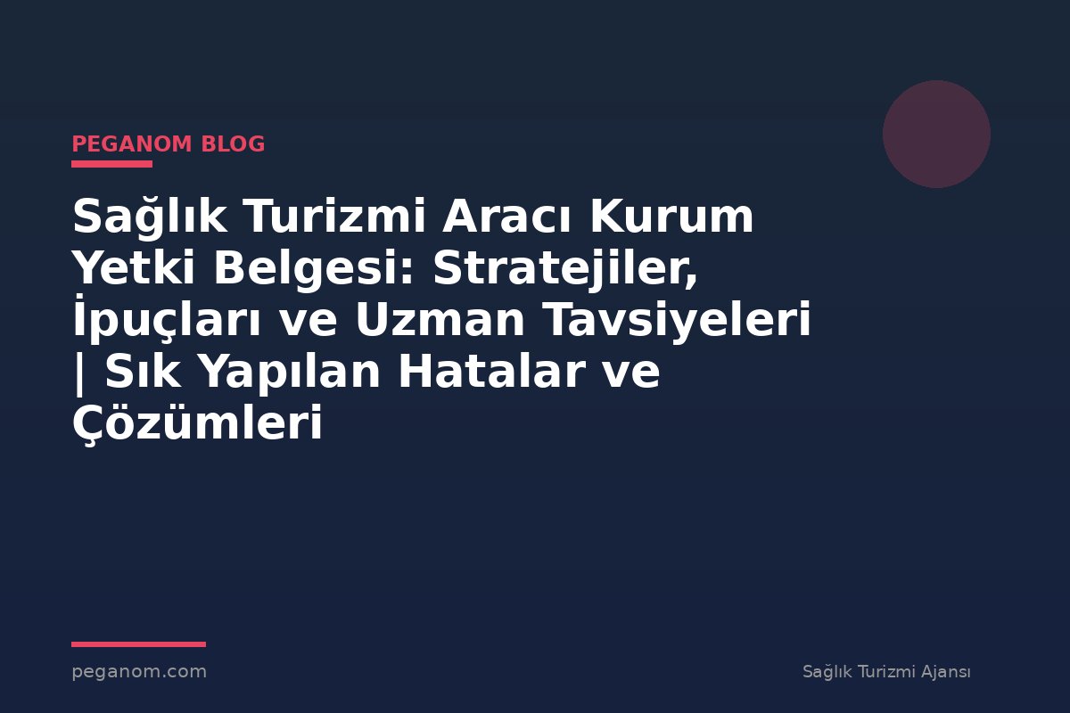Sağlık Turizmi Aracı Kurum Yetki Belgesi: Stratejiler, İpuçları ve Uzman Tavsiyeleri | Sık Yapılan Hatalar ve Çözümleri