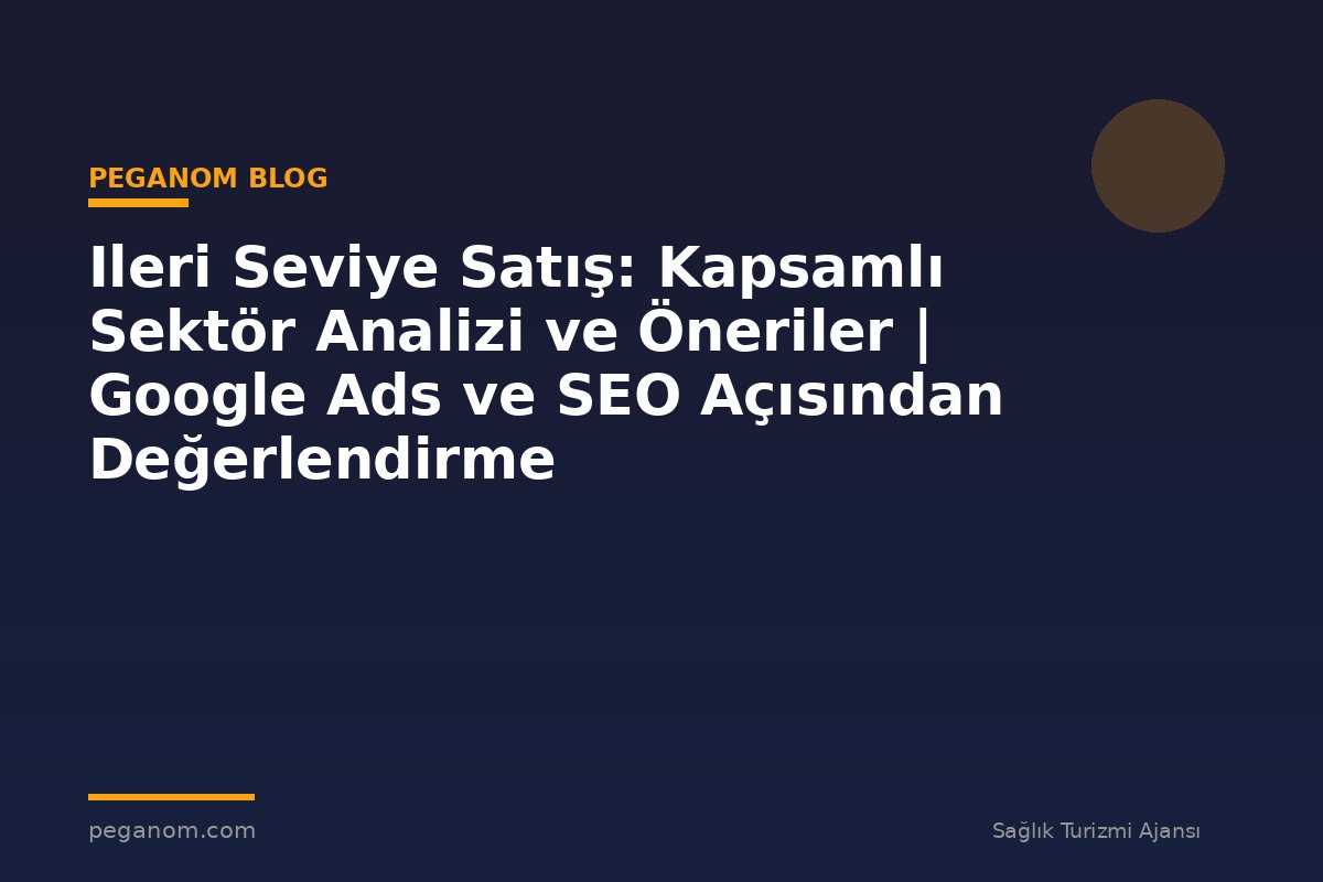 Ileri Seviye Satış: Kapsamlı Sektör Analizi ve Öneriler | Google Ads ve SEO Açısından Değerlendirme