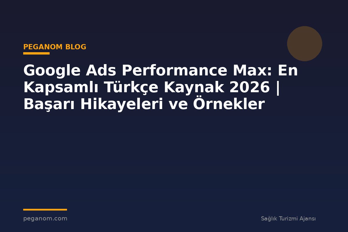 Google Ads Performance Max: En Kapsamlı Türkçe Kaynak 2026 | Başarı Hikayeleri ve Örnekler