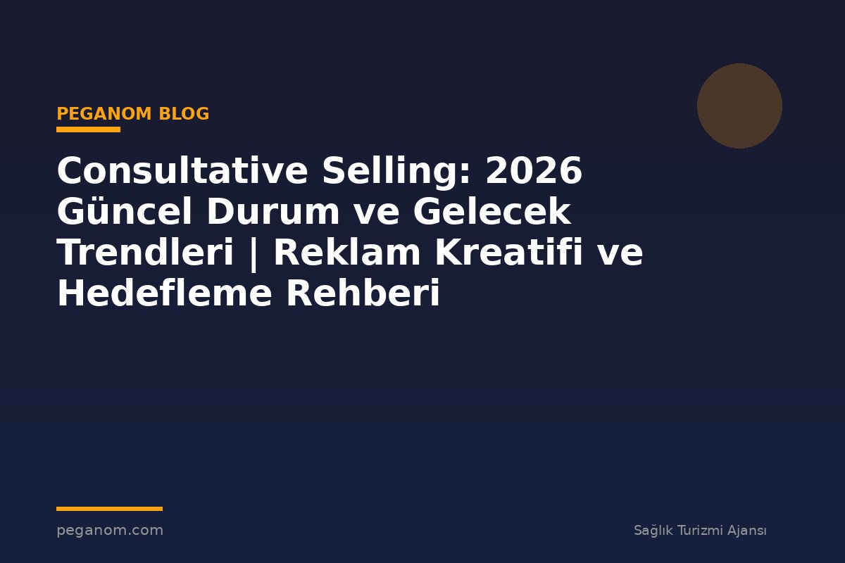 Consultative Selling: 2026 Güncel Durum ve Gelecek Trendleri | Reklam Kreatifi ve Hedefleme Rehberi