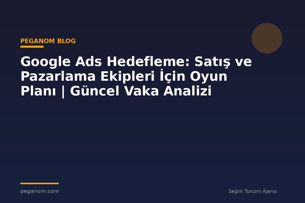 Google Ads Hedefleme: Satış ve Pazarlama Ekipleri İçin Oyun Planı | Güncel Vaka Analizi