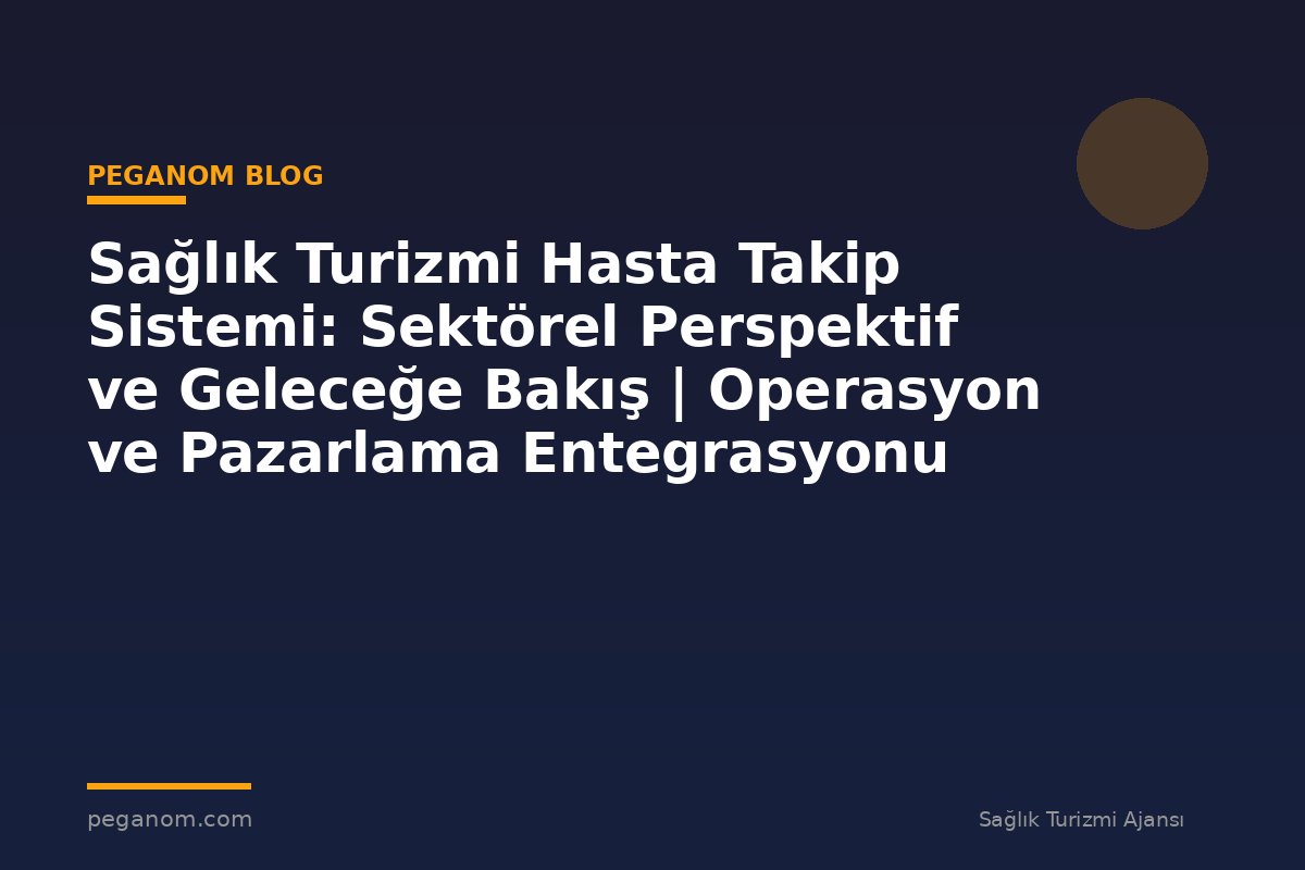 Sağlık Turizmi Hasta Takip Sistemi: Sektörel Perspektif ve Geleceğe Bakış | Operasyon ve Pazarlama Entegrasyonu